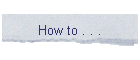 How to . . .