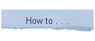 How to . . .
